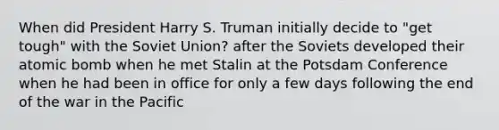 When did President Harry S. Truman initially decide to "get tough" with the Soviet Union? after the Soviets developed their atomic bomb when he met Stalin at the Potsdam Conference when he had been in office for only a few days following the end of the war in the Pacific