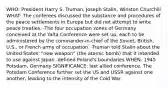 WHO: President Harry S. Truman, Joseph Stalin, Winston Churchill WHAT: The conferees discussed the substance and procedures of the peace settlements in Europe but did not attempt to write peace treaties. -The four occupation zones of Germany conceived at the Yalta Conference were set up, each to be administered by the commander-in-chief of the Soviet, British, U.S., or French army of occupation. -Truman told Stalin about the United States' "new weapon" (the atomic bomb) that it intended to use against Japan -defined Poland's boundaries WHEN: 1945 Potsdam, Germany SIGNIFICANCE: last allied conference. The Potsdam Conference further set the US and USSR against one another, leading to the intensity of the Cold War.