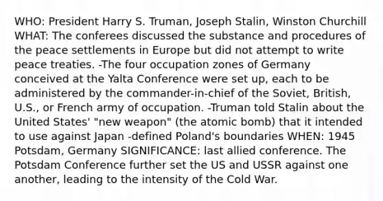 WHO: President Harry S. Truman, Joseph Stalin, Winston Churchill WHAT: The conferees discussed the substance and procedures of the peace settlements in Europe but did not attempt to write peace treaties. -The four occupation zones of Germany conceived at the Yalta Conference were set up, each to be administered by the commander-in-chief of the Soviet, British, U.S., or French army of occupation. -Truman told Stalin about the United States' "new weapon" (the atomic bomb) that it intended to use against Japan -defined Poland's boundaries WHEN: 1945 Potsdam, Germany SIGNIFICANCE: last allied conference. The Potsdam Conference further set the US and USSR against one another, leading to the intensity of the Cold War.