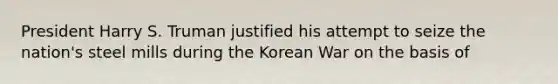 President Harry S. Truman justified his attempt to seize the nation's steel mills during the Korean War on the basis of