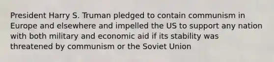 President Harry S. Truman pledged to contain communism in Europe and elsewhere and impelled the US to support any nation with both military and economic aid if its stability was threatened by communism or the Soviet Union