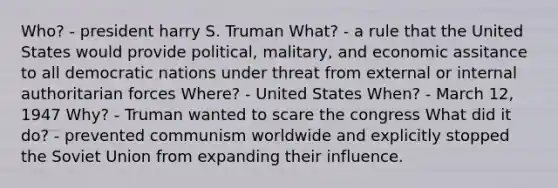 Who? - president harry S. Truman What? - a rule that the United States would provide political, malitary, and economic assitance to all democratic nations under threat from external or internal authoritarian forces Where? - United States When? - March 12, 1947 Why? - Truman wanted to scare the congress What did it do? - prevented communism worldwide and explicitly stopped the Soviet Union from expanding their influence.