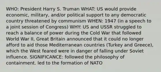 WHO: President Harry S. Truman WHAT: US would provide economic, military, and/or political support to any democratic country threatened by communism WHEN: 1947 (in a speech to a joint session of Congress) WHY: US and USSR struggled to reach a balance of power during the Cold War that followed World War II, Great Britain announced that it could no longer afford to aid those Mediterranean countries (Turkey and Greece), which the West feared were in danger of falling under Soviet influence. SIGNIFICANCE: followed the philosophy of containment. led to the formation of NATO