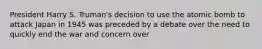 President Harry S. Truman's decision to use the atomic bomb to attack Japan in 1945 was preceded by a debate over the need to quickly end the war and concern over