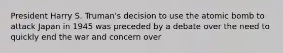 President Harry S. Truman's decision to use the atomic bomb to attack Japan in 1945 was preceded by a debate over the need to quickly end the war and concern over