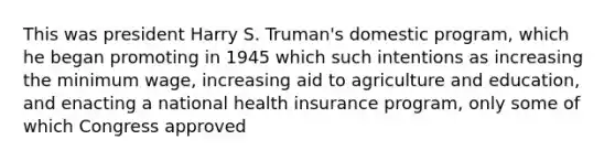 This was president Harry S. Truman's domestic program, which he began promoting in 1945 which such intentions as increasing the minimum wage, increasing aid to agriculture and education, and enacting a national health insurance program, only some of which Congress approved