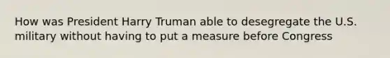 How was President Harry Truman able to desegregate the U.S. military without having to put a measure before Congress