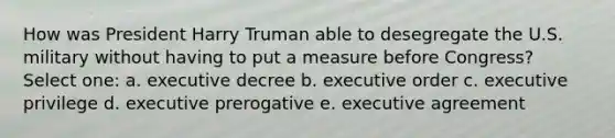 How was President Harry Truman able to desegregate the U.S. military without having to put a measure before Congress? Select one: a. executive decree b. executive order c. executive privilege d. executive prerogative e. executive agreement