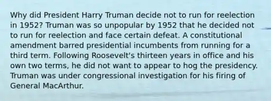 Why did President Harry Truman decide not to run for reelection in 1952? Truman was so unpopular by 1952 that he decided not to run for reelection and face certain defeat. A constitutional amendment barred presidential incumbents from running for a third term. Following Roosevelt's thirteen years in office and his own two terms, he did not want to appear to hog the presidency. Truman was under congressional investigation for his firing of General MacArthur.