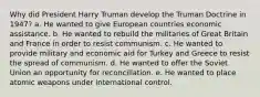 Why did President Harry Truman develop the Truman Doctrine in 1947? a. He wanted to give European countries economic assistance. b. He wanted to rebuild the militaries of Great Britain and France in order to resist communism. c. He wanted to provide military and economic aid for Turkey and Greece to resist the spread of communism. d. He wanted to offer the Soviet Union an opportunity for reconciliation. e. He wanted to place atomic weapons under international control.