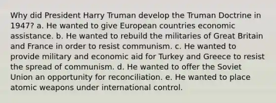 Why did President Harry Truman develop the Truman Doctrine in 1947? a. He wanted to give European countries economic assistance. b. He wanted to rebuild the militaries of Great Britain and France in order to resist communism. c. He wanted to provide military and economic aid for Turkey and Greece to resist the spread of communism. d. He wanted to offer the Soviet Union an opportunity for reconciliation. e. He wanted to place atomic weapons under international control.