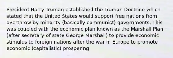 President Harry Truman established the Truman Doctrine which stated that the United States would support free nations from overthrow by minority (basically communist) governments. This was coupled with the economic plan known as the Marshall Plan (after secretary of state George Marshall) to provide economic stimulus to foreign nations after the war in Europe to promote economic (capitalistic) prospering