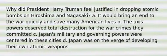 Why did President Harry Truman feel justified in dropping atomic bombs on Hiroshima and Nagasaki? a. It would bring an end to the war quickly and save many American lives b. The axis powers deserved total destruction for the war crimes they committed c. Japan's military and governing powers were centered in these cities d. Japan was on the verge of developing their own atomic weapons