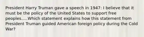 President Harry Truman gave a speech in 1947: I believe that it must be the policy of the United States to support free peoples.....Which statement explains how this statement from President Truman guided American foreign policy during the Cold War?