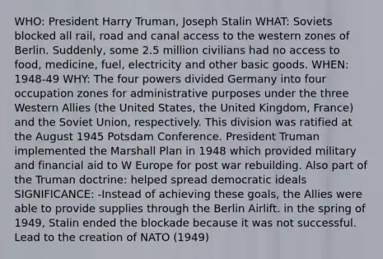 WHO: President Harry Truman, Joseph Stalin WHAT: Soviets blocked all rail, road and canal access to the western zones of Berlin. Suddenly, some 2.5 million civilians had no access to food, medicine, fuel, electricity and other basic goods. WHEN: 1948-49 WHY: The four powers divided Germany into four occupation zones for administrative purposes under the three Western Allies (the United States, the United Kingdom, France) and the Soviet Union, respectively. This division was ratified at the August 1945 Potsdam Conference. President Truman implemented the Marshall Plan in 1948 which provided military and financial aid to W Europe for post war rebuilding. Also part of the Truman doctrine: helped spread democratic ideals SIGNIFICANCE: -Instead of achieving these goals, the Allies were able to provide supplies through the Berlin Airlift. in the spring of 1949, Stalin ended the blockade because it was not successful. Lead to the creation of NATO (1949)