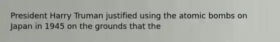 President Harry Truman justified using the atomic bombs on Japan in 1945 on the grounds that the