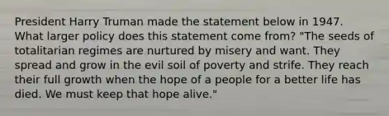 President Harry Truman made the statement below in 1947. What larger policy does this statement come from? "The seeds of totalitarian regimes are nurtured by misery and want. They spread and grow in the evil soil of poverty and strife. They reach their full growth when the hope of a people for a better life has died. We must keep that hope alive."