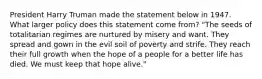 President Harry Truman made the statement below in 1947. What larger policy does this statement come from? "The seeds of totalitarian regimes are nurtured by misery and want. They spread and gown in the evil soil of poverty and strife. They reach their full growth when the hope of a people for a better life has died. We must keep that hope alive."