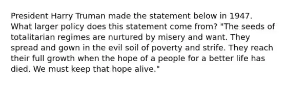 President Harry Truman made the statement below in 1947. What larger policy does this statement come from? "The seeds of totalitarian regimes are nurtured by misery and want. They spread and gown in the evil soil of poverty and strife. They reach their full growth when the hope of a people for a better life has died. We must keep that hope alive."