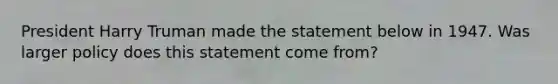 President Harry Truman made the statement below in 1947. Was larger policy does this statement come from?