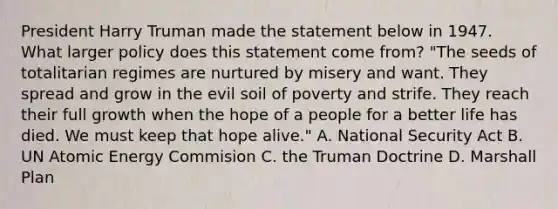 President Harry Truman made the statement below in 1947. What larger policy does this statement come from? "The seeds of totalitarian regimes are nurtured by misery and want. They spread and grow in the evil soil of poverty and strife. They reach their full growth when the hope of a people for a better life has died. We must keep that hope alive." A. <a href='https://www.questionai.com/knowledge/k14ej21VHe-national-security' class='anchor-knowledge'>national security</a> Act B. UN Atomic Energy Commision C. the <a href='https://www.questionai.com/knowledge/k1JVuTnWDr-truman-doctrine' class='anchor-knowledge'>truman doctrine</a> D. <a href='https://www.questionai.com/knowledge/kaprMLvQxF-marshall-plan' class='anchor-knowledge'>marshall plan</a>