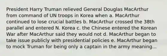 President Harry Truman relieved General Douglas MacArthur from command of UN troops in Korea when a. MacArthur continued to lose crucial battles b. MacArthur crossed the 38th parallel and entered N. Korea c. the Chinese entered the Korean War after MacArthur said they would not d. MacArthur began to take issue publicly with presidential policies e. MacArthur began to mock Truman for being only a captain in the army meaning...