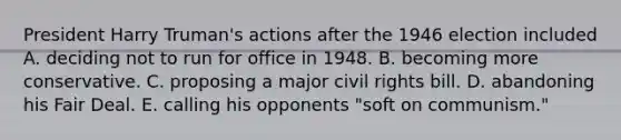 President Harry Truman's actions after the 1946 election included A. deciding not to run for office in 1948. B. becoming more conservative. C. proposing a major civil rights bill. D. abandoning his Fair Deal. E. calling his opponents "soft on communism."