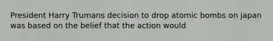 President Harry Trumans decision to drop atomic bombs on japan was based on the belief that the action would