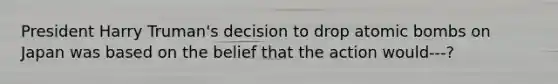 President Harry Truman's decision to drop atomic bombs on Japan was based on the belief that the action would---?