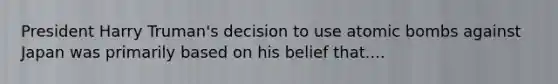 President Harry Truman's decision to use atomic bombs against Japan was primarily based on his belief that....