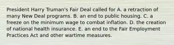 President Harry Truman's Fair Deal called for A. a retraction of many New Deal programs. B. an end to public housing. C. a freeze on the minimum wage to combat inflation. D. the creation of national health insurance. E. an end to the Fair Employment Practices Act and other wartime measures.