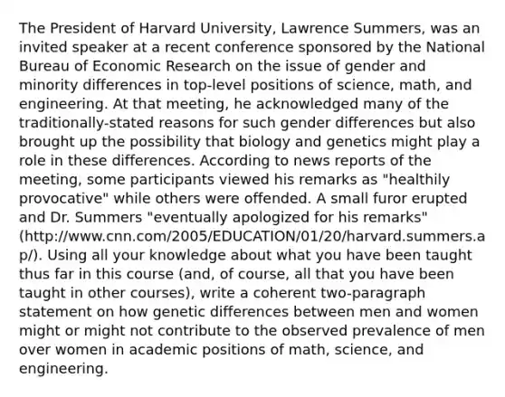 The President of Harvard University, Lawrence Summers, was an invited speaker at a recent conference sponsored by the National Bureau of Economic Research on the issue of gender and minority differences in top-level positions of science, math, and engineering. At that meeting, he acknowledged many of the traditionally-stated reasons for such gender differences but also brought up the possibility that biology and genetics might play a role in these differences. According to news reports of the meeting, some participants viewed his remarks as "healthily provocative" while others were offended. A small furor erupted and Dr. Summers "eventually apologized for his remarks" (http://www.cnn.com/2005/EDUCATION/01/20/harvard.summers.ap/). Using all your knowledge about what you have been taught thus far in this course (and, of course, all that you have been taught in other courses), write a coherent two-paragraph statement on how genetic differences between men and women might or might not contribute to the observed prevalence of men over women in academic positions of math, science, and engineering.