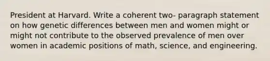 President at Harvard. Write a coherent two- paragraph statement on how genetic differences between men and women might or might not contribute to the observed prevalence of men over women in academic positions of math, science, and engineering.