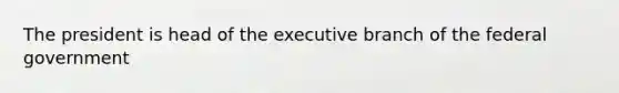 The president is head of the executive branch of the federal government