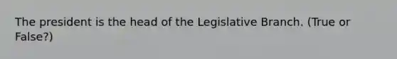 The president is the head of the Legislative Branch. (True or False?)