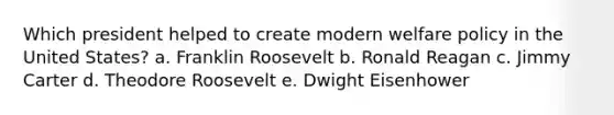 Which president helped to create modern welfare policy in the United States? a. Franklin Roosevelt b. Ronald Reagan c. Jimmy Carter d. Theodore Roosevelt e. Dwight Eisenhower