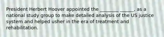 President Herbert Hoover appointed the ________ ______, as a national study group to make detailed analysis of the US justice system and helped usher in the era of treatment and rehabilitation.