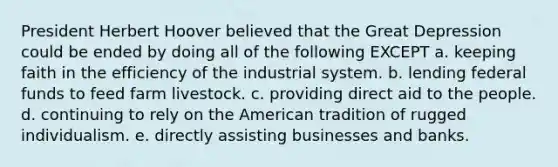 President Herbert Hoover believed that the Great Depression could be ended by doing all of the following EXCEPT a. keeping faith in the efficiency of the industrial system. b. lending federal funds to feed farm livestock. c. providing direct aid to the people. d. continuing to rely on the American tradition of rugged individualism. e. directly assisting businesses and banks.