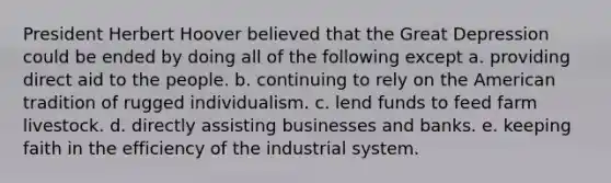 President Herbert Hoover believed that the Great Depression could be ended by doing all of the following except a. providing direct aid to the people. b. continuing to rely on the American tradition of rugged individualism. c. lend funds to feed farm livestock. d. directly assisting businesses and banks. e. keeping faith in the efficiency of the industrial system.