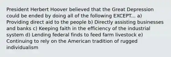 President Herbert Hoover believed that the Great Depression could be ended by doing all of the following EXCEPT... a) Providing direct aid to the people b) Directly assisting businesses and banks c) Keeping faith in the efficiency of the industrial system d) Lending federal finds to feed farm livestock e) Continuing to rely on the American tradition of rugged individualism