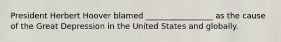 President Herbert Hoover blamed _________________ as the cause of the Great Depression in the United States and globally.