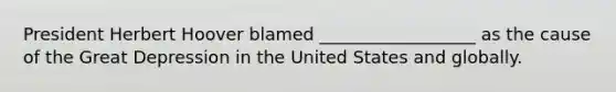 President Herbert Hoover blamed __________________ as the cause of the Great Depression in the United States and globally.