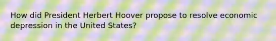 How did President Herbert Hoover propose to resolve economic depression in the United States?