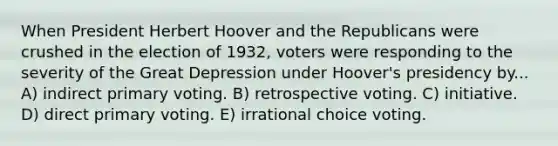 When President Herbert Hoover and the Republicans were crushed in the election of 1932, voters were responding to the severity of the Great Depression under Hoover's presidency by... A) indirect primary voting. B) retrospective voting. C) initiative. D) direct primary voting. E) irrational choice voting.