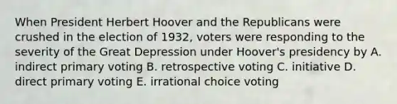 When President Herbert Hoover and the Republicans were crushed in the election of 1932, voters were responding to the severity of the Great Depression under Hoover's presidency by A. indirect primary voting B. retrospective voting C. initiative D. direct primary voting E. irrational choice voting