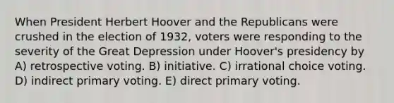 When President Herbert Hoover and the Republicans were crushed in the election of 1932, voters were responding to the severity of the Great Depression under Hoover's presidency by A) retrospective voting. B) initiative. C) irrational choice voting. D) indirect primary voting. E) direct primary voting.