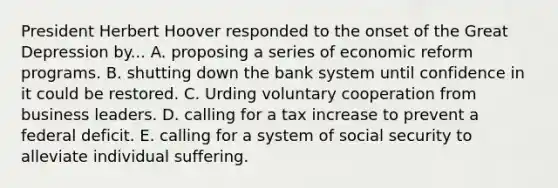 President Herbert Hoover responded to the onset of the Great Depression by... A. proposing a series of economic reform programs. B. shutting down the bank system until confidence in it could be restored. C. Urding voluntary cooperation from business leaders. D. calling for a tax increase to prevent a federal deficit. E. calling for a system of social security to alleviate individual suffering.