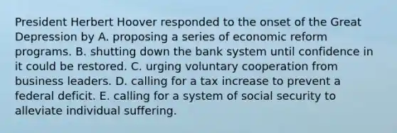 President Herbert Hoover responded to the onset of the Great Depression by A. proposing a series of economic reform programs. B. shutting down the bank system until confidence in it could be restored. C. urging voluntary cooperation from business leaders. D. calling for a tax increase to prevent a federal deficit. E. calling for a system of social security to alleviate individual suffering.