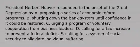 President Herbert Hoover responded to the onset of the Great Depression by A. proposing a series of economic reform programs. B. shutting down the bank system until confidence in it could be restored. C. urging a program of voluntary cooperation from business leaders. D. calling for a tax increase to prevent a federal deficit. E. calling for a system of social security to alleviate individual suffering