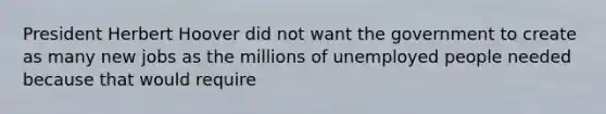 President Herbert Hoover did not want the government to create as many new jobs as the millions of unemployed people needed because that would require